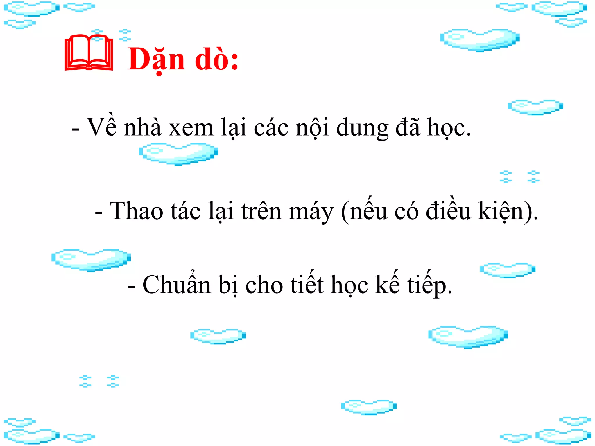  Dặn dò:
- Về nhà xem lại các nội dung đã học.
- Thao tác lại trên máy (nếu có điều kiện).
- Chuẩn bị cho tiết học kế tiếp.
 