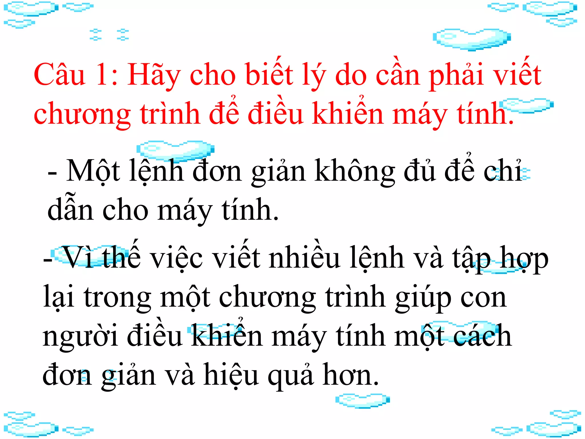 Câu 1: Hãy cho biết lý do cần phải viết
chương trình để điều khiển máy tính.
- Vì thế việc viết nhiều lệnh và tập hợp
lại trong một chương trình giúp con
người điều khiển máy tính một cách
đơn giản và hiệu quả hơn.
- Một lệnh đơn giản không đủ để chỉ
dẫn cho máy tính.
 
