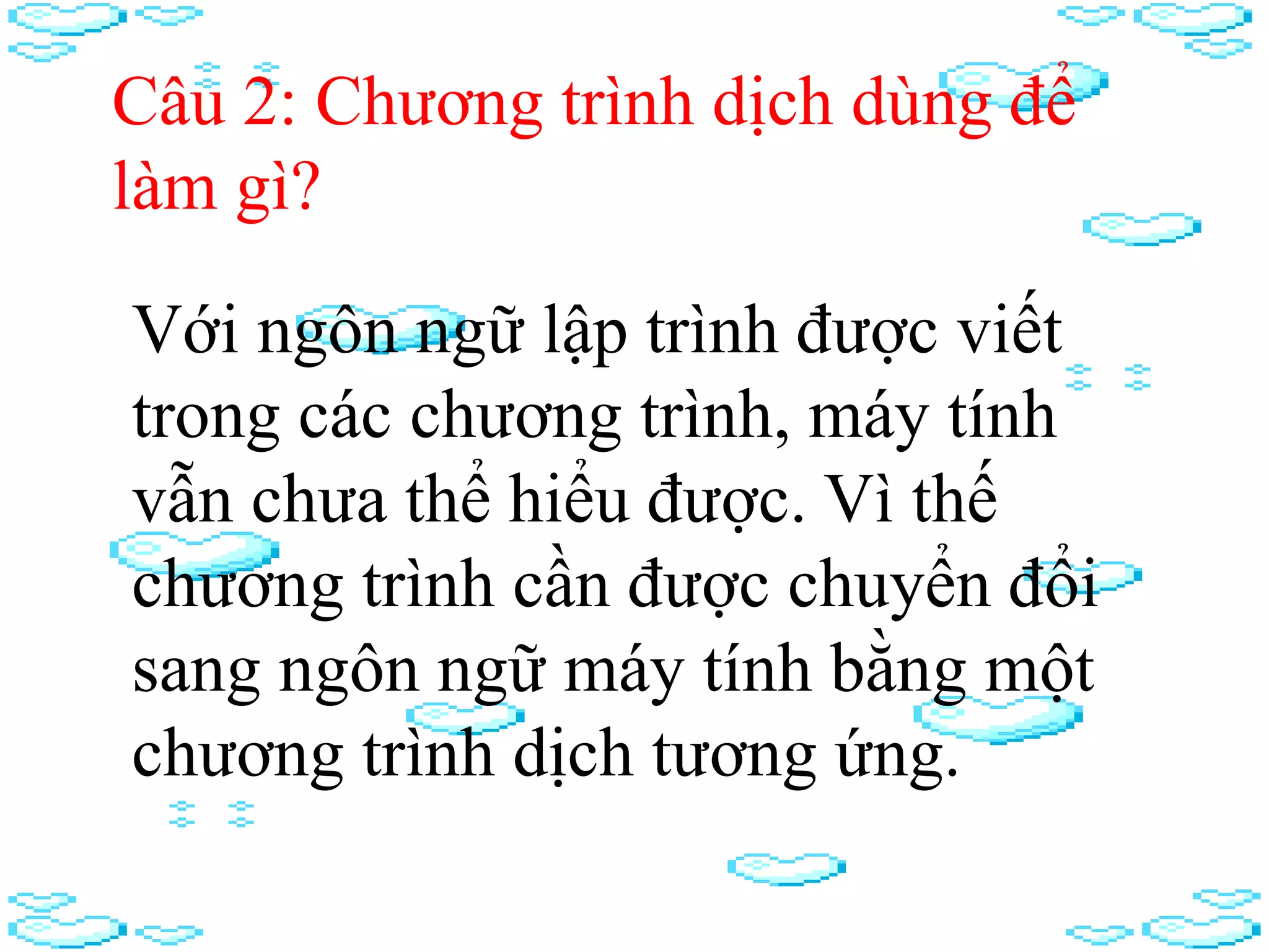 Câu 2: Chương trình dịch dùng để
làm gì?
Với ngôn ngữ lập trình được viết
trong các chương trình, máy tính
vẫn chưa thể hiểu được. Vì thế
chương trình cần được chuyển đổi
sang ngôn ngữ máy tính bằng một
chương trình dịch tương ứng.
 