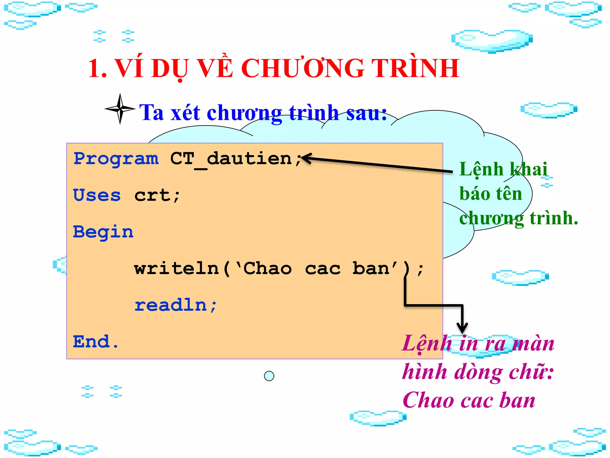 1. VÍ DỤ VỀ CHƯƠNG TRÌNH
Chương trình là gì?
chương trình có mấy
phần?
Ta xét chương trình sau:
Program CT_dautien;
Uses crt;
Begin
writeln(‘Chao cac ban’);
readln;
End.
Lệnh khai
báo tên
chương trình.
Lệnh in ra màn
hình dòng chữ:
Chao cac ban
 