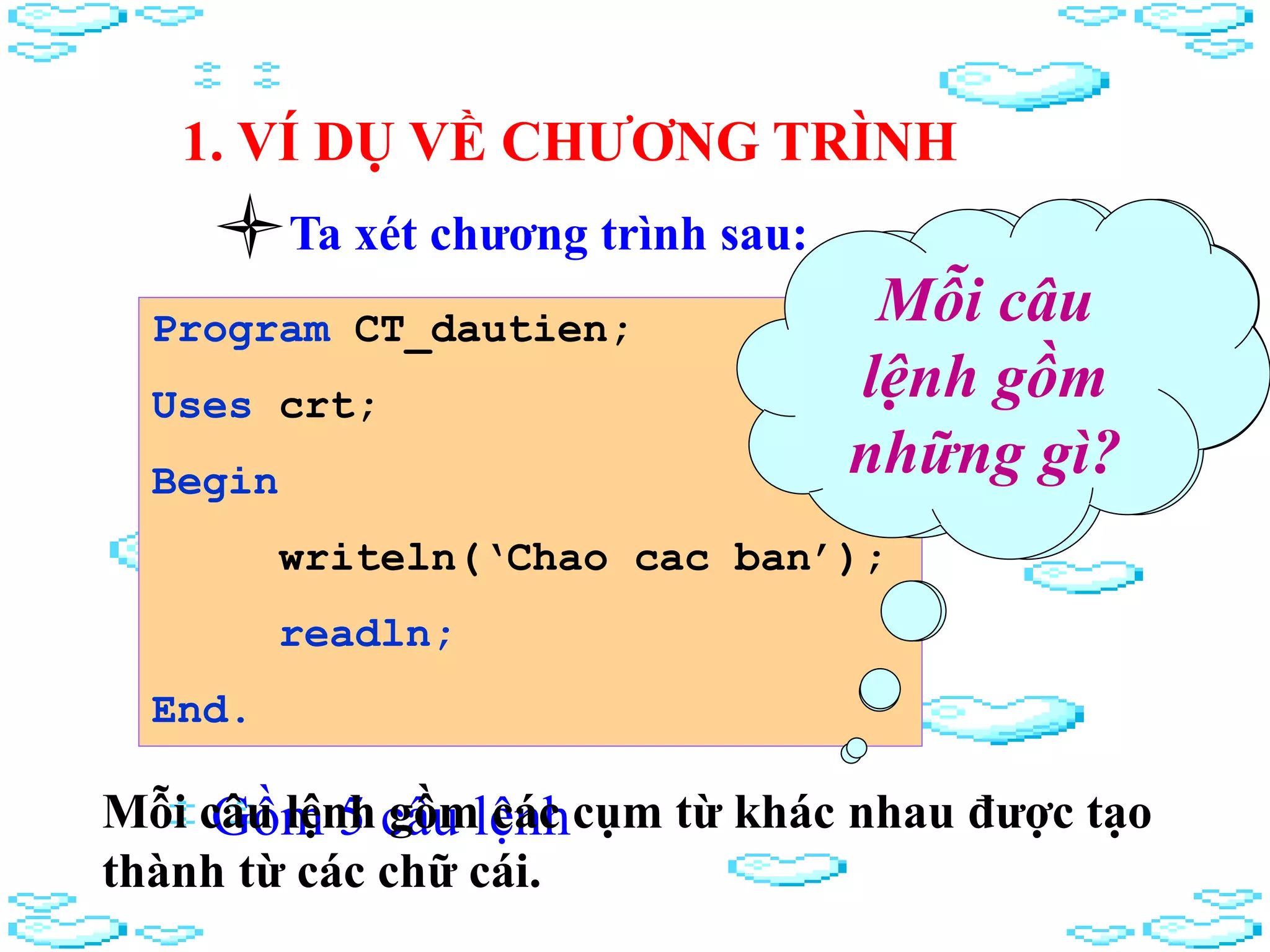 1. VÍ DỤ VỀ CHƯƠNG TRÌNH
Ta xét chương trình sau:
Program CT_dautien;
Uses crt;
Begin
writeln(‘Chao cac ban’);
readln;
End.
Chương trình
này gồm bao
nhiêu câu
lệnh?
Gồm 5 câu lệnh
Mỗi câu
lệnh gồm
những gì?
Mỗi câu lệnh gồm các cụm từ khác nhau được tạo
thành từ các chữ cái.
 