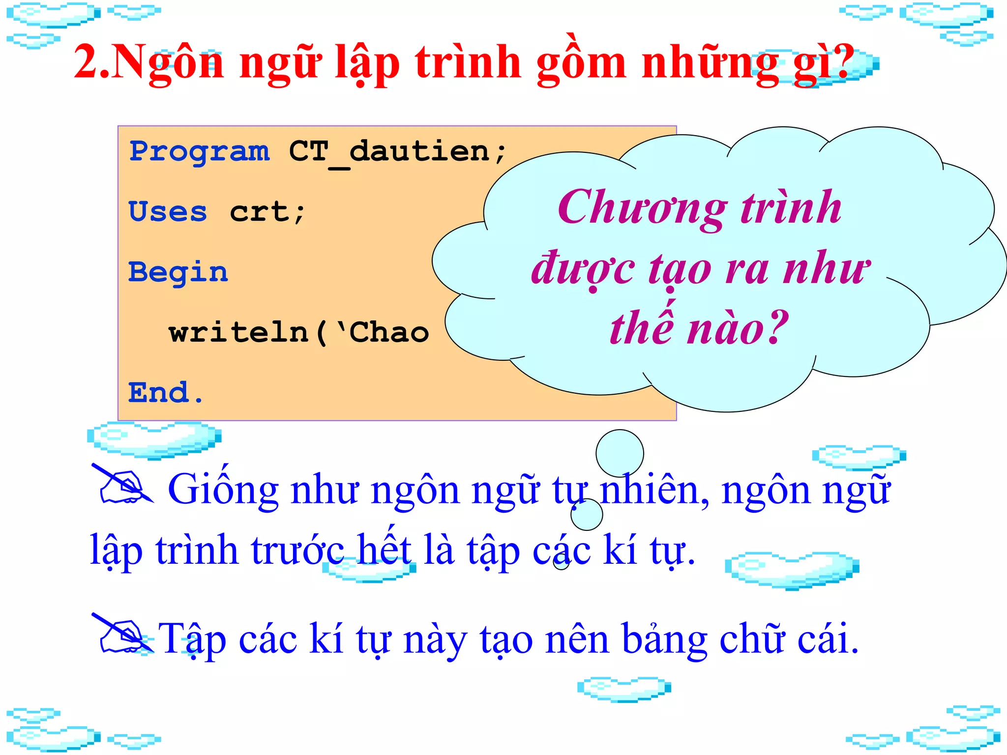 2.Ngôn ngữ lập trình gồm những gì?
Program CT_dautien;
Uses crt;
Begin
writeln(‘Chao cac ban’);
End.
Chương trình
được tạo ra như
thế nào?
Giống như ngôn ngữ tự nhiên, ngôn ngữ
lập trình trước hết là tập các kí tự.
Tập các kí tự này tạo nên bảng chữ cái.
 