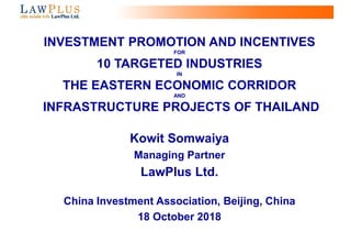 0
INVESTMENT PROMOTION AND INCENTIVES
FOR
10 TARGETED INDUSTRIES
IN
THE EASTERN ECONOMIC CORRIDOR
AND
INFRASTRUCTURE PROJECTS OF THAILAND
Kowit Somwaiya
Managing Partner
LawPlus Ltd.
China Investment Association, Beijing, China
18 October 2018
 
