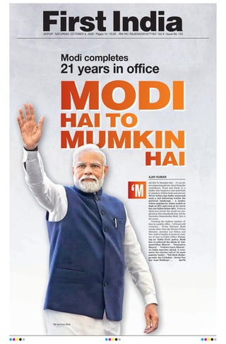 MODI
MUMKIN
HAI TO
HAI
Modi completes
21 years in office
JAIPUR l SATURDAY, OCTOBER 8, 2022 l Pages 14 l 3.00 RNI NO. RAJENG/2019/77764 l Vol 4 l Issue No. 123
MODI
MUMKIN
HAI
MODI
MUMKIN
HAI TO
HAI
MODI
MODI
MODI
MODI
MUMKIN
MUMKIN
MUMKIN
MUMKIN
HAI TO
HAI TO
HAI TO
HAI TO
HAI
HAI
HAI
HAI
odi Hai To Mumkin Hai’ – it’s an all-
encompassing phrase, describing the
Confidence, Trust and Faith in a
leader, who inspires a vast multitude
of populace within India and abroad.
Never before has India witnessed
such a cult following within the
political landscape – a leader,
whose popularity index scaled as
high as 90% and even at its worst
has not fallen below 68%. Political
observers across the world are per-
plexed at this remarkable feat, but for
Narendra Damodardas Modi, this is
the norm.
Clocking the highest number of
days in a public office – 7,670 and still
counting – Prime Minister Modi
stands taller than the Former Prime
Minister, Jawahar Lal Nehru and
Mrs. Indira Gandhi in terms of num-
ber of days in Public Office. Pursu-
ing an ‘India First’ policy, Modi
has re-enforced the idiom of ‘
Aat-
manirbhar Bharat’ – ‘Swatantra
Bharat’ – ‘Vishwa Guru Bharat’.
As India marches ahead, it reso-
nates the clarion call of its most
popular leader – ‘Yeh Desh Jhuke-
ga nahi, Sar Utthakar – Seena Tan
kar Aage Badhega’…. See P10
‘M
AJAY KUMAR
PM Narendra Modi
 