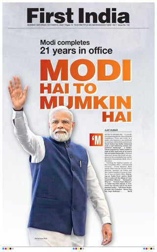 MODI
MUMKIN
HAI TO
HAI
Modi completes
21 years in office
MUMBAI | SATURDAY, OCTOBER 8, 2022 l Pages 12 l 3.00 RNI TITLE NO. MAHENG/2022/14652 l Vol 1 l Issue No. 152
MODI
MUMKIN
HAI TO
HAI
odi Hai To Mumkin Hai’ – it’s an all-
encompassing phrase, describing the
Confidence, Trust and Faith in a
leader, who inspires a vast multitude
of populace within India and abroad.
Never before has India witnessed
such a cult following within the
political landscape – a leader,
whose popularity index scaled as
high as 90% and even at its worst
has not fallen below 68%. Political
observers across the world are per-
plexed at this remarkable feat, but for
Narendra Damodardas Modi, this is
the norm.
Clocking the highest number of
days in a public office – 7,670 and still
counting – Prime Minister Modi
stands taller than the Former Prime
Minister, Jawahar Lal Nehru and
Mrs. Indira Gandhi in terms of num-
ber of days in Public Office. Pursu-
ing an ‘India First’ policy, Modi
has re-enforced the idiom of ‘
Aat-
manirbhar Bharat’ – ‘Swatantra
Bharat’ – ‘Vishwa Guru Bharat’.
As India marches ahead, it reso-
nates the clarion call of its most
popular leader – ‘Yeh Desh Jhuke-
ga nahi, Sar Utthakar – Seena Tan
kar Aage Badhega’….  See P8
‘M
AJAY KUMAR
PM Narendra Modi
 