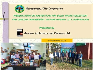 Presented by
8th October 2020
1
PRESENTATION ON MASTER PLAN FOR SOLID WASTE COLLECTION
AND DISPOSAL MANAGEMENT IN NARAYANGANJ CITY CORPORATION
Narayanganj City Corporation
Acumen Architects and Planners Ltd.
 