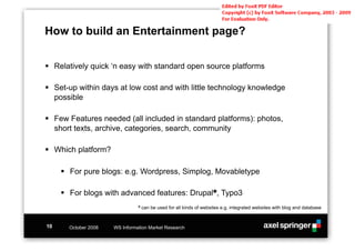 How to build an Entertainment page?

!! Relatively quick ‘n easy with standard open source platforms

!! Set-up within days at low cost and with little technology knowledge
   possible

!! Few Features needed (all included in standard platforms): photos,
   short texts, archive, categories, search, community

!! Which platform?

     !! For pure blogs: e.g. Wordpress, Simplog, Movabletype

     !! For blogs with advanced features: Drupal!, Typo3
                                " can   be used for all kinds of websites e.g. integrated websites with blog and database


10     October 2008   WS Information Market Research
 