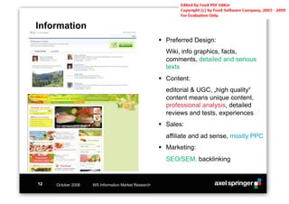 Information
                                                     !! Preferred Design:
                                                       Wiki, info graphics, facts,
                                                       comments, detailed and serious
                                                       texts
                                                     !! Content:
                                                       editorial & UGC, „high quality“
                                                       content means unique content,
                                                       professional analysis, detailed
                                                       reviews and tests, experiences
                                                     !! Sales:
                                                       affiliate and ad sense, mostly PPC
                                                     !! Marketing:
                                                       SEO/SEM, backlinking


12   October 2008   WS Information Market Research
 