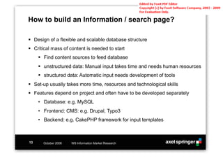 How to build an Information / search page?

!! Design of a flexible and scalable database structure
!! Critical mass of content is needed to start
     !! Find content sources to feed database
     !! unstructured data: Manual input takes time and needs human resources
     !! structured data: Automatic input needs development of tools
!! Set-up usually takes more time, resources and technological skills
!! Features depend on project and often have to be developed separately
     •! Database: e.g. MySQL
     •! Frontend: CMS: e.g. Drupal, Typo3
     •! Backend: e.g. CakePHP framework for input templates



13     October 2008   WS Information Market Research
 
