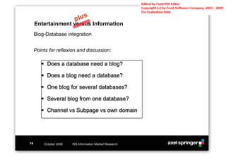 Entertainment versus Information
     Blog-Database integration


     Points for reflexion and discussion:

        !! Does a database need a blog?

        !! Does a blog need a database?

        !! One blog for several databases?

        !! Several blog from one database?

        !! Channel vs Subpage vs own domain




14       October 2008   WS Information Market Research
 