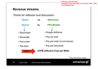 Revenue streams
Points for reflexion and discussion:
         Reach               vs.            Relevance

         Banner             vs.             PPC-Models


     •!Skyscraper                       •!Google AdSense

     •!Rectangle                        •!Pay per lead

     •!Pop-under                        •!Pay per order (e-commerce)

     •!Top-layer                        •!Pay per download

             KPI#            eCPM (effective Cost per Mille)

                                                                #Key Performance Indicator


15   October 2008   WS Information Market Research
 