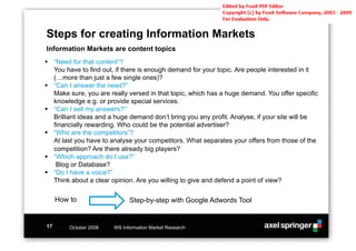 Steps for creating Information Markets
Information Markets are content topics
!! “Need for that content“?
   You have to find out, if there is enough demand for your topic. Are people interested in it
   (…more than just a few single ones)?
!! “Can I answer the need?“
   Make sure, you are really versed in that topic, which has a huge demand. You offer specific
   knowledge e.g. or provide special services.
!! “Can I sell my answers?“’
   Brilliant ideas and a huge demand don’t bring you any profit. Analyse, if your site will be
   financially rewarding. Who could be the potential advertiser?
!! “Who are the competitors“?
   At last you have to analyse your competitors. What separates your offers from those of the
   competition? Are there already big players?
!! “Which approach do I use?”
    Blog or Database?
!! “Do I have a voice?”
   Think about a clear opinion. Are you willing to give and defend a point of view?

     How to                   Step-by-step with Google Adwords Tool


17       October 2008   WS Information Market Research
 
