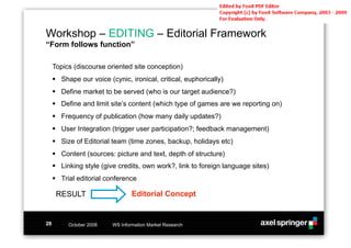 Workshop – EDITING – Editorial Framework
“Form follows function”

     Topics (discourse oriented site conception)
     !! Shape our voice (cynic, ironical, critical, euphorically)
     !! Define market to be served (who is our target audience?)
     !! Define and limit site’s content (which type of games are we reporting on)
     !! Frequency of publication (how many daily updates?)
     !! User Integration (trigger user participation?; feedback management)
     !! Size of Editorial team (time zones, backup, holidays etc)
     !! Content (sources: picture and text, depth of structure)
     !! Linking style (give credits, own work?, link to foreign language sites)
     !! Trial editorial conference

      RESULT                      Editorial Concept


28        October 2008    WS Information Market Research
 