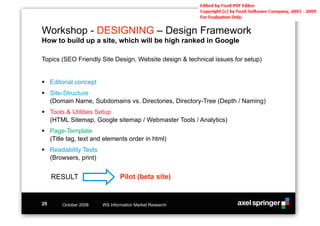 Workshop - DESIGNING – Design Framework
How to build up a site, which will be high ranked in Google

Topics (SEO Friendly Site Design, Website design & technical issues for setup)


!! Editorial concept
!! Site-Structure
   (Domain Name, Subdomains vs. Directories, Directory-Tree (Depth / Naming)
!! Tools & Utilities Setup
   (HTML Sitemap, Google sitemap / Webmaster Tools / Analytics)
!! Page-Template
   (Title tag, text and elements order in html)
!! Readability Tests
   (Browsers, print)


     RESULT                    Pilot (beta site)


29     October 2008    WS Information Market Research
 