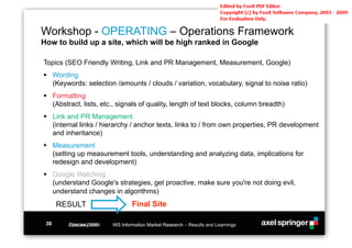 Workshop - OPERATING – Operations Framework
How to build up a site, which will be high ranked in Google

Topics (SEO Friendly Writing, Link and PR Management, Measurement, Google)
!! Wording
   (Keywords: selection /amounts / clouds / variation, vocabulary, signal to noise ratio)
!! Formatting
   (Abstract, lists, etc., signals of quality, length of text blocks, column breadth)
!! Link and PR Management
   (internal links / hierarchy / anchor texts, links to / from own properties, PR development
   and inheritance)
!! Measurement
   (setting up measurement tools, understanding and analyzing data, implications for
   redesign and development)
!! Google Watching
   (understand Google's strategies, get proactive, make sure you're not doing evil,
   understand changes in algorithms)
      RESULT                     Final Site

 30     October 2008
        23rd July 2008   WS Information Market Research – Results and Learnings
 