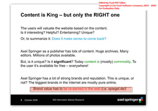 Content is King – but only the RIGHT one

The users will valuate the website based on the content.
Is it interesting? Helpful? Entertaining? Unique?
Or, to summarize it: Does it make sense to come back?


Axel Springer as a publisher has lots of content. Huge archives. Many
editors. Millions of photos available.
But, is it unique? Is it significant? Today content is (mostly) commodity. To
the user it‘s available for free – everywhere!


Axel Springer has a lot of strong brands and reputation. This is unique, or
not? The biggest brands in the internet are mostly pure online.
            Brand value has to be re-earned in the web (i.e. spiegel.de)!


3   October 2008        WS Information Market Research
 