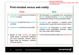 Print mindset versus web reality
                 Print                                               Web
!! Information is precious and therefore        !! All information is accessible from everywhere
   content is unique                               for free. Content became commodity and even
                                                   professional writing can be purchased cheap.

!! Production is expensive and capacity         !! Everybody can “produce” a website within
   is limited                                      minutes and it costs only some money (if any).

!! Distribution is expensive and limited        !! Distribution of information is much faster,
                                                   includes more possibilities (pictures, videos
                                                   etc.) and costs nearly nothing.

!! Based on that bundling of topics             !! In the internet bundling makes you insignificant
   made sense: a computer magazine
   did cover previews, reviews, tests,
   tips& tricks for hardware, software
   and even games



   4      October 2008   WS Information Market Research
 