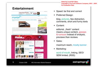 Entertainment
                                                    !! Speed: be first and correct
                                                    !! Preferred Design:
                                                      blog, pictures, few distraction,
                                                      comments, short and funny texts
                                                    !! Content:
                                                      editorial, „fresh“ content
                                                      means unique content, gossips
                                                      & rumours instead of analysis,
                                                      previews than reviews
                                                    !! Sales:
                                                      maximum reach, mostly banner
                                                    !! Marketing:
                                                      word of mouth, linking, SEO/
                                                      SEM limited, (RSS)


9   October 2008   WS Information Market Research
 