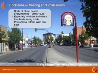 10 Key Observations from a Fresh Eyes Perspective Scale of Street can be overwhelming – 30m (100ft) Especially in winter and where less landscaping exists  Proportional ‘Street Wall’ can help  