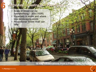 10 Key Observations from a Fresh Eyes Perspective Scale of Street can be overwhelming – 30m (100ft) Especially in winter and where less landscaping exists  Proportional ‘Street Wall’ can help  