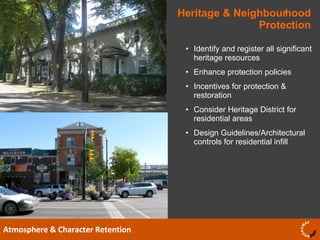 Heritage & Neighbourhood Protection Atmosphere & Character Retention Identify and register all significant heritage resources Enhance protection policies  Incentives for protection & restoration Consider Heritage District for residential areas Design Guidelines/Architectural controls for residential infill  