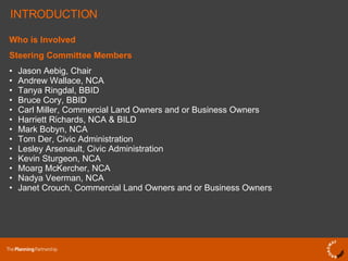 Who is Involved Steering Committee Members Jason Aebig, Chair Andrew Wallace, NCA  Tanya Ringdal, BBID Bruce Cory, BBID Carl Miller, Commercial Land Owners and or Business Owners Harriett Richards, NCA & BILD Mark Bobyn, NCA Tom Der, Civic Administration Lesley Arsenault, Civic Administration Kevin Sturgeon, NCA Moarg McKercher, NCA Nadya Veerman, NCA Janet Crouch, Commercial Land Owners and or Business Owners INTRODUCTION 