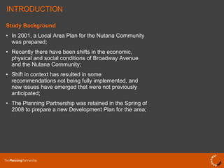 Study Background In 2001, a Local Area Plan for the Nutana Community was prepared; Recently there have been shifts in the economic, physical and social conditions of Broadway Avenue and the Nutana Community; Shift in context has resulted in some recommendations not being fully implemented, and new issues have emerged that were not previously anticipated; The Planning Partnership was retained in the Spring of 2008 to prepare a new Development Plan for the area; INTRODUCTION 