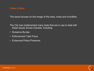 Clubs & Bars The issue focuses on the image of the area, noise and incivilities The City has implemented many tools that are in use to deal with these issues across Canada, including: Nuisance By-law Enforcement Task Force Enhanced Police Presence 
