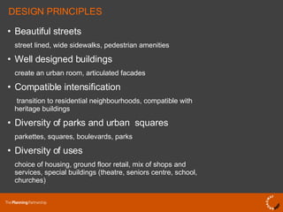 DESIGN PRINCIPLES Beautiful streets street lined, wide sidewalks, pedestrian amenities Well designed buildings create an urban room, articulated facades Compatible intensification   transition to residential neighbourhoods, compatible with heritage buildings Diversity of parks and urban squares parkettes, squares, boulevards, parks Diversity of uses choice of housing, ground floor retail, mix of shops and services, special buildings (theatre, seniors centre, school, churches) 
