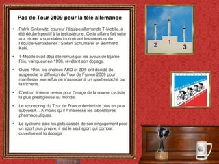 Pas de Tour 2009 pour la télé allemande Patrik Sinkewitz, coureur l’équipe allemande T-Mobile, a été déclaré positif à la testostérone. Cette affaire fait suite aux récent s scandales incriminant les coureurs de l’équipe Gerolsteiner : Stefan Schumarer et Bernhard Kohl. T-Mobile avait déjà été remué par les aveux de Bjarne Riis, vainqueur en 1996, révélant son dopage. Outre-Rhin, les chaînes ARD et ZDF ont décidé de suspendre la diffusion du Tour de France 2009 pour manifester leur refus de s’associer à un sport entaché par la tricherie. C’est un énième revers pour l’image de la course cycliste la plus prestigieuse au monde. Le sponsoring du Tour de France devient de plus en plus subversif… A moins qu’il n’intéresse les laboratoires pharmaceutiques. Le cyclisme paie les pots cassés de son engagement pour un sport plus propre, il est le seul sport qui combat ouvertement le dopage 