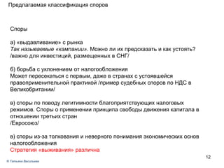 Предлагаемая классификация споров Споры а) «выдавливание» с рынка  Так называемые «кампании».  Можно ли их предсказать и как устоять? /важно для инвестиций, размещенных в СНГ/ б) борьба с уклонением от налогообложения Может пересекаться с первым, даже в странах с устоявшейся правоприменительной практикой /пример судебных споров по НДС в Великобритании/ в) споры по поводу легитимности благоприятствующих налоговых режимов. Споры о применении принципа свободы движения капитала в отношении третьих стран /Евросоюз/ в) споры из-за толкования и неверного понимания экономических основ налогообложения Стратегия «выживания» различна ®  Татьяна Васильева 