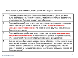 Задача № 1 Цели, которые, как правило, хочет достигнуть группа компаний ®  Татьяна Васильева Бизнес должен быть организован таким образом, чтобы привлечение инвестиций в новые проекты было максимально легким (в том числе с точки зрения требований банков, при выдаче кредитов; с точки зрения передачи имущества и денег компаниям, ведущим бизнес, от бенефициаров) 4 Должна быть разработана такая структура, которая  максимально защитит собственников  от политических рисков (национализация) или захвата собственности третьими лицами (рейдерство)  3 Должна быть выбрана структура, полностью отвечающая реальным бизнес-целям участников проекта, однако  предполагающая меньшее налогообложение  по сравнению с другими возможными бизнес-структурами 2 Долями должны владеть реальные бенефициары. Доли должны быть распределены таким образом, чтобы максимально обеспечить «ликвидность» бизнеса и (или) части бизнеса 1 