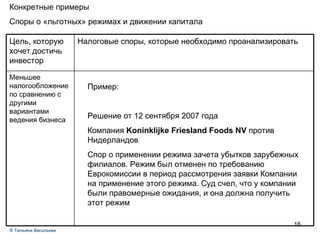 Задача № 1 Конкретные примеры Споры о «льготных» режимах и движении капитала Пример: Решение от 12 сентября 2007 года Компания  Koninklijke Friesland Foods NV  против Нидерландов Спор о применении режима зачета убытков зарубежных филиалов. Режим был отменен по требованию Еврокомиссии в период рассмотрения заявки Компании на применение этого режима. Суд счел, что у компании были правомерные ожидания, и она должна получить этот режим ®  Татьяна Васильева Меньшее налогообложение по сравнению с другими вариантами ведения бизнеса Налоговые споры, которые необходимо проанализировать Цель, которую хочет достичь инвестор 