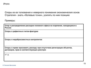 Задача № 1 Итого Споры из-за толкования и неверного понимания экономических основ Стратегия - знать «болевые точки», усилить по ним позицию  Примеры: ®  Татьяна Васильева Споры о дефектных счетах-фактурах и т.д. Споры о праве признавать расходы при отсутствии регистрации объектов, договоров, прав в соответствующих реестрах Споры о недобросовестных контрагентах Спор о распределении расходов головного офиса на отделение, находящееся в России 