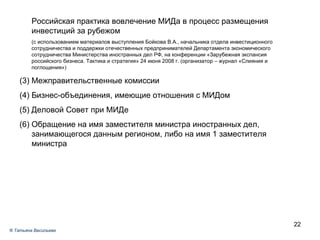 Российская практика вовлечение МИДа в процесс размещения инвестиций за рубежом (с использованием материалов выступления Бойкова В.А., начальника отдела инвестиционного сотрудничества и поддержки отечественных предпринимателей Департамента экономического сотрудничества Министерства иностранных дел РФ, на конференции «Зарубежная экспансия российского бизнеса. Тактика и стратегия» 24 июня 2008 г. (организатор – журнал «Слияния и поглощения»)  Межправительственные комиссии Бизнес-объединения, имеющие отношения с МИДом Деловой Совет при МИДе Обращение на имя заместителя министра иностранных дел, занимающегося данным регионом, либо на имя 1 заместителя министра ®  Татьяна Васильева 