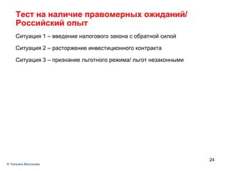 Тест на наличие правомерных ожиданий / Российский опыт Ситуация 1 – введение налогового закона с обратной силой Ситуация 2 – расторжение инвестиционного контракта Ситуация 3 – признание льготного режима/ льгот незаконными ®  Татьяна Васильева 