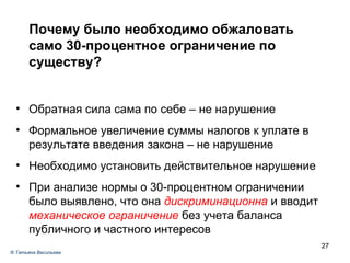 Почему было необходимо обжаловать само 30-процентное ограничение по существу? Обратная сила сама по себе – не нарушение Формальное увеличение суммы налогов к уплате в результате введения закона – не нарушение Необходимо установить действительное нарушение  При анализе нормы о 30-процентном ограничении было выявлено, что она  дискриминационна  и вводит  механическое ограничение  без учета баланса публичного и частного интересов ®  Татьяна Васильева 