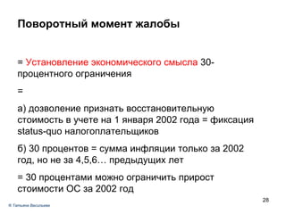 Поворотный момент жалобы =  Установление экономического смысла  30-процентного ограничения =  а) дозволение признать восстановительную стоимость в учете на 1 января 2002 года = фиксация status-quo налогоплательщиков б) 30 процентов = сумма инфляции только за 2002 год, но не за 4,5,6… предыдущих лет  = 30 процентами можно ограничить прирост стоимости ОС за 2002 год ®  Татьяна Васильева 