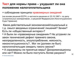 Тест  для нормы права – ухудшает ли она положение налогоплательщика = соблюдение принципа  правомерных ожиданий (на основе решений ЕСПЧ, в частности решения от 23.10.1997 г. по делу «строительных кооперативов», и решений Федерального Конституционного Суда Германии) ‏ Каков действительный экономический/социальный и т.д. смысл вводимых ограничений/ лишений? Зачем? Есть ли «общественный интерес»? А были ли «правомерные ожидания»? Не устранял ли закон технический дефект прежнего закона, неопределенность, злоупотребления, неясность, неконституционность?.. Мог ли (должен ли был) налогоплательщик ожидать такого закона? А соразмерны ли принятые меры? Дискриминационны или нет? Можно ли было поступить более разумно?  ®  Татьяна Васильева 