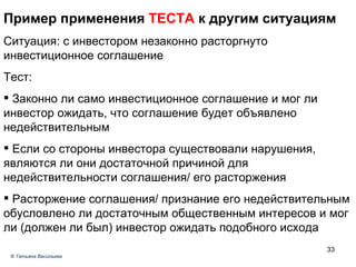 Пример применения  ТЕСТА  к другим ситуациям Ситуация: с инвестором незаконно расторгнуто инвестиционное соглашение Тест: Законно ли само инвестиционное соглашение и мог ли инвестор ожидать, что соглашение будет объявлено недействительным Если со стороны инвестора существовали нарушения, являются ли они достаточной причиной для недействительности соглашения/ его расторжения Расторжение соглашения/ признание его недействительным обусловлено ли достаточным общественным интересов и мог ли (должен ли был) инвестор ожидать подобного исхода ®  Татьяна Васильева 