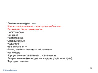 Р ыночные/конкурентные К редитные/связанные с платежеспособностью Валютные/ риски ликвидности Политические Ценовые Нормативные Операционные Кадровые Транзакционные Риски, связанные с системой поставок Налоговые Коррупционные/ связанные с криминалом Репутационные (не входящие в предыдущие категории) ‏ Террористические ®  Татьяна Васильева 
