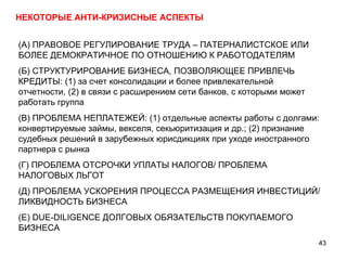 НЕКОТОРЫЕ АНТИ-КРИЗИСНЫЕ АСПЕКТЫ (А) ПРАВОВОЕ РЕГУЛИРОВАНИЕ ТРУДА – ПАТЕРНАЛИСТСКОЕ ИЛИ БОЛЕЕ ДЕМОКРАТИЧНОЕ ПО ОТНОШЕНИЮ К РАБОТОДАТЕЛЯМ (Б) СТРУКТУРИРОВАНИЕ БИЗНЕСА, ПОЗВОЛЯЮЩЕЕ ПРИВЛЕЧЬ КРЕДИТЫ: (1) за счет консолидации и более привлекательной отчетности, (2) в связи с расширением сети банков, с которыми может работать группа (В) ПРОБЛЕМА НЕПЛАТЕЖЕЙ: (1) отдельные аспекты работы с долгами: конвертируемые займы, векселя, секьюритизация и др.; (2) признание судебных решений в зарубежных юрисдикциях при уходе иностранного партнера с рынка (Г) ПРОБЛЕМА ОТСРОЧКИ УПЛАТЫ НАЛОГОВ/ ПРОБЛЕМА НАЛОГОВЫХ ЛЬГОТ (Д) ПРОБЛЕМА УСКОРЕНИЯ ПРОЦЕССА РАЗМЕЩЕНИЯ ИНВЕСТИЦИЙ/ ЛИКВИДНОСТЬ БИЗНЕСА (Е)  DUE-DILIGENCE  ДОЛГОВЫХ ОБЯЗАТЕЛЬСТВ ПОКУПАЕМОГО БИЗНЕСА 