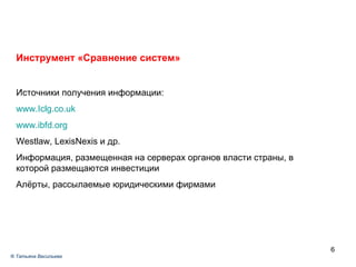 Инструмент «Сравнение систем» Источники получения информации: www.Iclg.co.uk www.ibfd.org Westlaw, LexisNexis  и др. Информация, размещенная на серверах органов власти страны, в которой размещаются инвестиции Алёрты, рассылаемые юридическими фирмами ®  Татьяна Васильева 