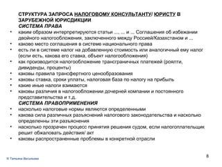 СТРУКТУРА ЗАПРОСА  НАЛОГОВОМУ КОНСУЛЬТАНТУ /  ЮРИСТУ  В ЗАРУБЕЖНОЙ ЮРИСДИКЦИИ СИСТЕМА ПРАВА каким образом интерпретируются статьи ..., ... и ... Соглашения об избежании двойного налогообложения, заключенного между Россией/Казахстаном и ... каково место соглашения в системе национального права есть ли в системе налог на добавленную стоимость или аналогичный ему налог (если есть, какова его ставка, объект налогообложения) как производится налогообложение трансграничных платежей (роялти, дивиденды, проценты) каковы правила трансфертного ценообразования каковы ставка, сроки уплаты, налоговая база по налогу на прибыль какие иные налоги взимаются каковы различия в налогообложении дочерней компании и постоянного представительства и т.д. СИСТЕМА ПРАВОПРИМЕНЕНИЯ насколько налоговые нормы являются определенными какова сила различных разъяснений налогового законодательства и насколько определенны эти разъяснения насколько прозрачен процесс принятия решения судом, если налогоплательщик решит обжаловать действия/ акт каковы распространенные проблемы в конкретной отрасли ®  Татьяна Васильева 
