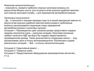 Инвестор-налогоплательщик :  - пожалуйста, назовите наиболее спорные налоговые вопросы (по результатам Вашего опыта, или по результатам анализа судебной практики или ответов налоговой службы...) для предприятий автомобилестроения Налоговый консультант : - Да,.. в  прошлом и текущем периодах суды (а в нашей юрисдикции именно по результатам анализа судебной практики можно выявить проблемные вопросы) рассматривали следующие споры предприятий автомобилестроения и налоговых органов: Ситуация 1: Производитель даёт указание дилеру предоставить подарок каждому покупателю (цель – разгрузка складов). Налоговая инспекция требует начислить НДС как будто бы подарок предоставляется производителем дилеру. Также доначисляются следующие налоги: ... Суд рассматривает дело в пользу автопроизводителя. Рассмотрено судами аналогичных ситуаций: ... Все – в пользу налогоплательщика. Ситуация 2: Гарантийный ремонт ... Ситуация 3: Товарные знаки... Ситуация 4: Предоставление оборудования производителям запчастей... и т.д. ®  Татьяна Васильева 