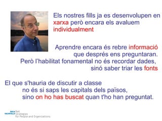 Els nostres fills ja es desenvolupen en  xarxa  però encara els avaluem   individualment Aprendre encara és rebre  informació que després ens preguntaran. Però l’habilitat fonamental no és recordar dades,  sinó saber triar les  fonts El que s'hauria de discutir a classe no és si saps les capitals dels països, sino  on ho has buscat   quan t'ho han preguntat. 
