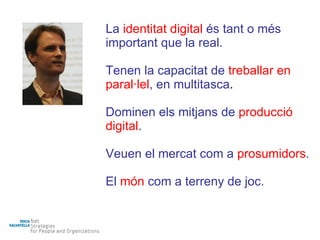 La   identitat digital  és tant o més important que la real. Tenen la capacitat de  treballar en paral·lel , en multitasca . Dominen els mitjans de  producció digital . Veuen el mercat com a  prosumidors . El  món  com a terreny de joc. 