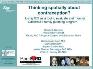 Thinking spatially about contraception? Using GIS as a tool to evaluate and monitor California’s family planning program Sandy K. Navarro Programmer Analyst  Family PACT Program Support and Evaluation Team Daria Rostovtseva M.S. Mary Bradsberry  Marina Chabot MSc Heike Thiel de Bocanegra PhD MPH  Philip D. Darney MD MSc October 29, 2008, APHA 136th Annual Meeting & Exposition, San Diego CA, 5074.0 US Policies to Expand Reproductive Health Abstract Link 