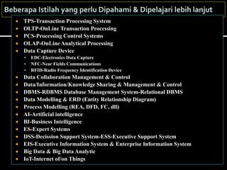  TPS-Transaction Processing System
 OLTP-OnLine Transaction Processing
 PCS-Processing Control Systems
 OLAP-OnLine Analytical Processing
 Data Capture Device
 EDC-Electronics Data Capture
 NFC-Near Fields Communications
 RFID-Radio Frequency Identification Device
 Data Collaboration Management & Control
 Data/Information/Knowledge Sharing & Management & Control
 DBMS-RDBMS Database Management System-Relational DBMS
 Data Modelling & ERD (Entity Relationship Diagram)
 Process Modelling (REA, DFD, FC, dll)
 AI-Artificial intelligence
 BI-Business Intelligence
 ES-Expert Systems
 DSS-Decission Support System-ESS-Executive Support System
 EIS-Executive Information System & Enterprise Information System
 Big Data & Big Data Analytic
 IoT-Internet of/on Things
 