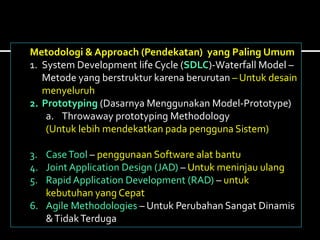 Metodologi & Approach (Pendekatan) yang Paling Umum
1. System Development life Cycle (SDLC)-Waterfall Model –
Metode yang berstruktur karena berurutan – Untuk desain
menyeluruh
2. Prototyping (Dasarnya Menggunakan Model-Prototype)
a. Throwaway prototyping Methodology
(Untuk lebih mendekatkan pada pengguna Sistem)
3. CaseTool – penggunaan Software alat bantu
4. Joint Application Design (JAD) – Untuk meninjau ulang
5. Rapid Application Development (RAD) – untuk
kebutuhan yang Cepat
6. Agile Methodologies – Untuk Perubahan Sangat Dinamis
&TidakTerduga
 